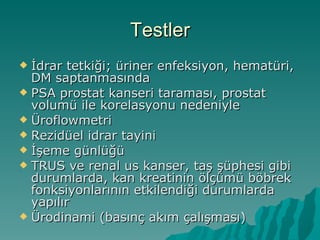 Testler İdrar tetkiği; üriner enfeksiyon, hematüri, DM saptanmasında PSA prostat kanseri taraması, prostat volumü ile korelasyonu nedeniyle Üroflowmetri Rezidüel idrar tayini İşeme günlüğü TRUS ve renal us kanser, taş şüphesi gibi durumlarda, kan kreatinin ölçümü böbrek fonksiyonlarının etkilendiği durumlarda yapılır Ürodinami (basınç akım çalışması) 