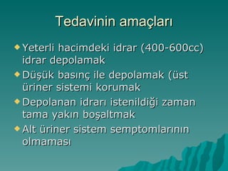 Tedavinin amaçları Yeterli hacimdeki idrar (400-600cc) idrar depolamak Düşük basınç ile depolamak (üst üriner sistemi korumak Depolanan idrarı istenildiği zaman tama yakın boşaltmak Alt üriner sistem semptomlarının olmaması 