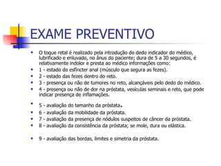 EXAME PREVENTIVO O toque retal é realizado pela introdução do dedo indicador do médico, lubrificado e enluvado, no ânus do paciente; dura de 5 a 30 segundos, é relativamente indolor e presta ao médico informações como:  1 - estado do esfíncter anal (músculo que segura as fezes). 2 - estado das fezes dentro do reto.  3 - presença ou não de tumores no reto, alcançáveis pelo dedo do médico. 4 - presença ou não de dor na próstata, vesículas seminais e reto, que pode indicar presença de inflamações.  5 - avaliação do tamanho da próstata . 6 - avaliação da mobilidade da próstata.  7 - avaliação da presença de nódulos suspeitos de câncer da próstata.  8 - avaliação da consistência da próstata; se mole, dura ou elástica.  9 - avaliação das bordas, limites e simetria da próstata.  