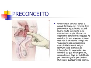 PRECONCEITO O toque retal continua sendo o grande fantasma dos homens. Esse preconceito, injustificado, poderá levar a muito sofrimento e até mesmo à morte por falta de um diagnóstico tempestivo adequado Ao contrário do que se pensa, o toque retal não é um exame "antigo" ou "superado"; não compromete a masculinidade nem é indigno. Nenhum outro exame dá as informações do toque retal.. Ao contrário do que muitos pensam, não pode nem deve ser substituído por ultra-sonografia, pelo próprio PSA ou por qualquer outro exame..  