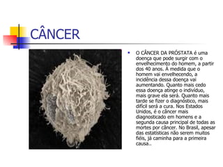 CÂNCER O CÂNCER DA PRÓSTATA é uma doença que pode surgir com o envelhecimento do homem, a partir dos 40 anos. À medida que o homem vai envelhecendo, a incidência dessa doença vai aumentando. Quanto mais cedo essa doença atinge o indivíduo, mais grave ela será. Quanto mais tarde se fizer o diagnóstico, mais difícil será a cura. Nos Estados Unidos, é o câncer mais diagnosticado em homens e a segunda causa principal de todas as mortes por câncer. No Brasil, apesar das estatísticas não serem muitos fiéis, já caminha para a primeira causa..  
