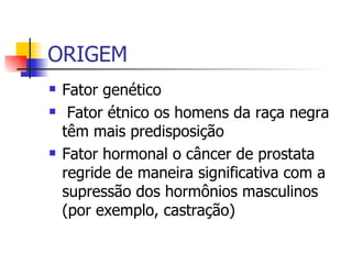 ORIGEM Fator genético Fator étnico os homens da raça negra têm mais predisposição  Fator hormonal o câncer de prostata regride de maneira significativa com a supressão dos hormônios masculinos (por exemplo, castração)  