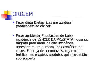 ORIGEM Fator dieta Dietas ricas em gordura predispõem ao câncer  Fator ambiental Populações de baixa incidência de CâNCER DA PRóSTATA , quando migram para áreas de alta incidência, apresentam um aumento na ocorrência de casos. Fumaça de automóveis, cigarro, fertilizantes e outros produtos químicos estão sob suspeita.  