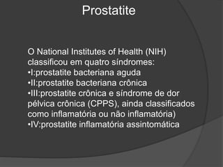 Prostatite
O National Institutes of Health (NIH)
classificou em quatro síndromes:
•I:prostatite bacteriana aguda
•II:prostatite bacteriana crônica
•III:prostatite crônica e síndrome de dor
pélvica crônica (CPPS), ainda classificados
como inflamatória ou não inflamatória)
•IV:prostatite inflamatória assintomática
 
