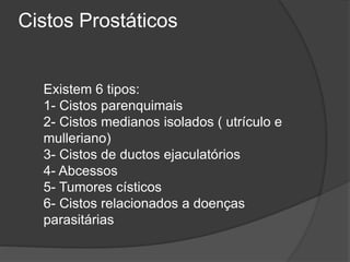 Cistos Prostáticos
Existem 6 tipos:
1- Cistos parenquimais
2- Cistos medianos isolados ( utrículo e
mulleriano)
3- Cistos de ductos ejaculatórios
4- Abcessos
5- Tumores císticos
6- Cistos relacionados a doenças
parasitárias
 