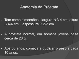 • Tem como dimensões : largura 3-4 cm, altura
4-6 cm , espessura 2-3 cm
• A prostáta normal, em homens jovens pesa
cerca de 20 g.
• Aos 50 anos, começa a duplicar o peso a cada
10 anos.
Anatomia da Próstata
 
