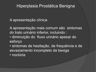 Hiperplasia Prostática Benigna
A apresentação clínica
A apresentação mais comum são sintomas
do trato urinário inferior, incluindo :
• diminuição do fluxo urinário apesar do
esforço
• sintomas de hesitação, de frequência e de
esvaziamento incompleto da bexiga
• noctúria
 