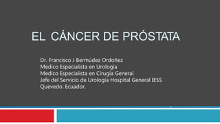 EL CÁNCER DE PRÓSTATA
Dr. Francisco J Bermúdez Ordoñez
Medico Especialista en Urología
Medico Especialista en Cirugía General
Jefe del Servicio de Urología Hospital General IESS
Quevedo. Ecuador.
 