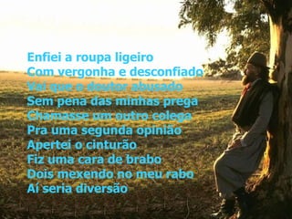 Enfiei a roupa ligeiro Com vergonha e desconfiado Vai que o doutor abusado Sem pena das minhas prega Chamasse um outro colega Pra uma segunda opinião Apertei o cinturão Fiz uma cara de brabo Dois mexendo no meu rabo Aí seria diversão 