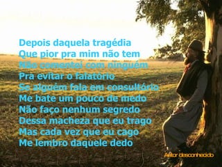 Depois daquela tragédia Que pior pra mim não tem Não comentei com ninguém Pra evitar o falatório Se alguém fala em consultório Me bate um pouco de medo Não faço nenhum segredo Dessa macheza que eu trago Mas cada vez que eu cago Me lembro daquele dedo Autor desconhecido 