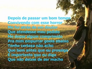 Depois de passar um bom tempo Convivendo com esse horror Me fui atrás de um doutor Que atendesse meu pedido Me desse algum comprimido Pra mim empurrar goela abaixo Tenho certeza não acho Que bem antes que eu prossiga É importante que eu diga Que não deixei de ser macho 