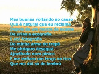 Mas buenas voltando ao causo Que é natural que eu reclame Depois de um monte de exame De urina e ecografia E até fotografia Da minha arma de trepá Me obrigaro desaguá Ajoelhado num pinico E me enfiaro um troço no tico Que me dói só de lembrá 