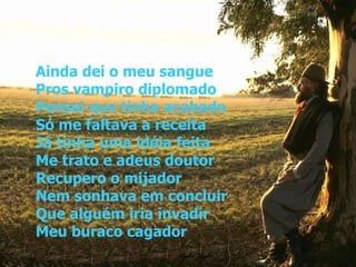 Ainda dei o meu sangue Pros vampiro diplomado Pensei que tinha acabado Só me faltava a receita Já tinha uma idéia feita Me trato e adeus doutor Recupero o mijador Nem sonhava em concluir Que alguém iria invadir Meu buraco cagador   