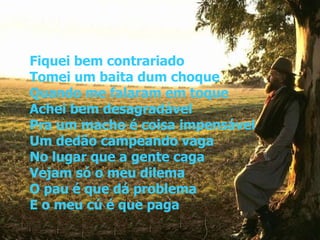 Fiquei bem contrariado Tomei um baita dum choque Quando me falaram em toque Achei bem desagradável Pra um macho é coisa impensável Um dedão campeando vaga No lugar que a gente caga Vejam só o meu dilema O pau é que dá problema E o meu cú é que paga 