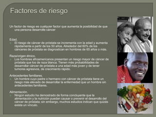 Un factor de riesgo es cualquier factor que aumenta la posibilidad de que
   una persona desarrolle cáncer


Edad.
 El riesgo de cáncer de próstata se incrementa con la edad y aumenta
   rápidamente a partir de los 50 años. Alrededor del 60% de los
   cánceres de próstata se diagnostican en hombres de 65 años o más.

Raza/origen étnico.
 Los hombres afroamericanos presentan un riesgo mayor de cáncer de
   próstata que los de raza blanca. Tienen más probabilidades de
   desarrollar cáncer de próstata a una edad más joven y de tener
   tumores agresivos, de crecimiento rápido.

Antecedentes familiares.
 Un hombre cuyo padre o hermano con cáncer de próstata tiene un
   riesgo más elevado de desarrollar la enfermedad que un hombre sin
   antecedentes familiares.

Alimentación.
 Ningún estudio ha demostrado de forma concluyente que la
    alimentación y la nutrición puedan causar o prevenir el desarrollo del
    cáncer de próstata; sin embargo, muchos estudios indican que quizás
    exista un vínculo.
 
