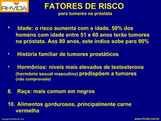 FATORES DE RISCO  para tumores na próstata Idade:   o risco aumenta com a idade. 50% dos homens com idade entre 51 e 60 anos terão tumores na próstata. Aos 80 anos, este índice sobe para 90% História familiar de tumores prostáticos Hormônios: níveis mais elevados de testosterona  (hormônio sexual masculino)  predispõem a tumores  (não comprovado) Raça: mais comum em negros Alimentos gordurosos, principalmente carne vermelha 
