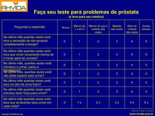 Faça seu teste para problemas de próstata (e leve para seu médico) American Urologic Association 2 x 5 x 5 5 5 5 5 5 Quase sempre 4 x 4 4 4 4 4 4 Mais da metade das vezes 2 2 2 2 2 2 Menos do que a metade das vezes 1 x 1 1 1 1 1 1 Menos de 1 x em 5 3 x 0 No último mês quantas vezes você teve que se levantar para urinar em cada noite? 3 0 No último mês quantas vezes você precisou fazer força para urinar? 3 0 No último mês quantas vezes você teve um jato de urina fraco? 3 0 No último mês, quantas vezes você começou a urinar, parou e recomeçou? 3 0 No último mês quantas vezes você teve que urinar novamente menos de 2 horas após ter urinado? 3 0 No último mês quantas vezes você teve a sensação de não esvaziar completamente a bexiga? 3 0 No último mês, quantas vezes você não pôde esperar para urinar? Metade das vezes Nunca Perguntas a responder 