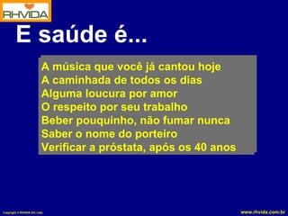 E saúde é... A música que você já cantou hoje A caminhada de todos os dias Alguma loucura por amor O respeito por seu trabalho Beber pouquinho, não fumar nunca Saber o nome do porteiro Verificar a próstata, após os 40 anos 