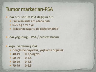  PSA hızı: serum PSA değişim hızı
 CaP olanlarda artış daha hızlı
 0,75 ng / ml / yıl
 Tedavinin başarısı da değerlendirilir
 PSA yoğunluğu: PSA / prostat hacmi
 Yaşa uyarlanmış PSA:
 Gençlerde duyarlılık, yaşlılarda özgüllük
 40-49 0-2,5 ng/ml
 50-59 0-3,5
 60-69 0-4,5
 70-79 0-6,5
 