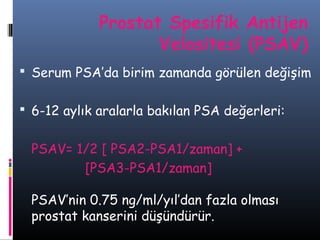 Prostat Spesifik Antijen
Velositesi (PSAV)
 Serum PSA’da birim zamanda görülen değişim
 6-12 aylık aralarla bakılan PSA değerleri:

PSAV= 1/2 [ PSA2-PSA1/zaman] +
[PSA3-PSA1/zaman]
PSAV’nin 0.75 ng/ml/yıl’dan fazla olması
prostat kanserini düşündürür.

 