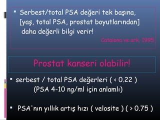  Serbest/total PSA değeri tek başına,

[yaş, total PSA, prostat boyutlarından]
daha değerli bilgi verir!
Catalona ve ark, 1995

Prostat kanseri olabilir!
 serbest / total PSA değerleri ( < 0.22 )

(PSA 4-10 ng/ml için anlamlı)
 PSA'nın yıllık artış hızı ( velosite ) ( > 0.75 )

 