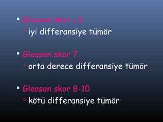  Gleason skor ≤ 6
 iyi differansiye tümör

 Gleason skor 7
 orta derece differansiye tümör

 Gleason skor 8-10
 kötü differansiye tümör

 