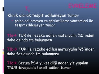 T1

EVRELEME

Klinik olarak tespit edilemeyen tümör
 palpe edilemeyen ve görüntüleme yöntemleri ile

tespit edilemeyen tümör

T1a TUR ile rezeke edilen materyalin %5'inden
daha azında tm bulunması
T1b TUR ile rezeke edilen materyalin %5'inden
daha fazlasında tm bulunması
T1c Serum PSA yüksekliği nedeniyle yapılan
TRUS-biyopside tespit edilen tümör

 