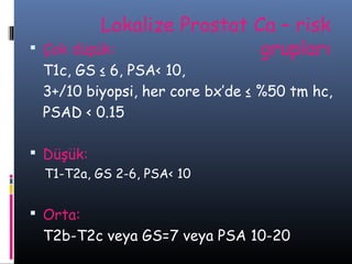 

Lokalize Prostat Ca – risk
Çok düşük:
grupları

T1c, GS ≤ 6, PSA< 10,
3+/10 biyopsi, her core bx’de ≤ %50 tm hc,
PSAD < 0.15
 Düşük:
T1-T2a, GS 2-6, PSA< 10

 Orta:

T2b-T2c veya GS=7 veya PSA 10-20

 