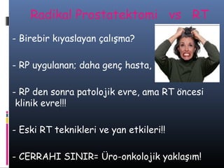 Radikal Prostatektomi νs RT
- Birebir kıyaslayan çalışma?
- RP uygulanan; daha genç hasta,
- RP den sonra patolojik evre, ama RT öncesi
klinik evre!!!
- Eski RT teknikleri ve yan etkileri!!
- CERRAHI SINIR= Üro-onkolojik yaklaşım!

 