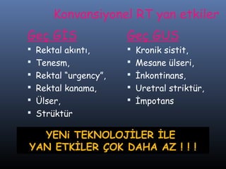 Konvansiyonel RT yan etkiler
Geç GİS

Geç GUS

 Rektal akıntı,
 Tenesm,

 Kronik sistit,
 Mesane ülseri,

 Rektal “urgency”,
 Rektal kanama,

 İnkontinans,
 Uretral striktür,

 Ülser,
 Strüktür

 İmpotans

YENi TEKNOLOJİLER İLE
YAN ETKİLER ÇOK DAHA AZ ! ! !

 