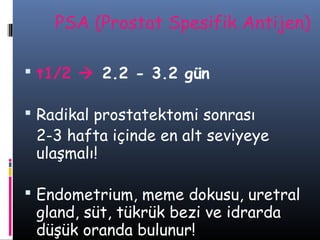 PSA (Prostat Spesifik Antijen)
 t1/2  2.2 - 3.2 gün
 Radikal prostatektomi sonrası

2-3 hafta içinde en alt seviyeye
ulaşmalı!

 Endometrium, meme dokusu, uretral

gland, süt, tükrük bezi ve idrarda
düşük oranda bulunur!

 