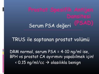 Prostat Spesifik Antijen
Dansitesi
(PSAD)
Serum PSA değeri
TRUS ile saptanan prostat volümü
DRM normal, serum PSA = 4-10 ng/ml ise,
BPH vs prostat CA ayırımını yapabilmek için!
< 0.15 ng/ml/cc  olasılıkla benign

 