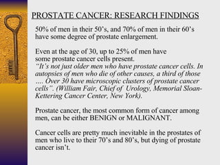 PROSTATE CANCER: RESEARCH FINDINGS 50% of men in their 50’s, and 70% of men in their 60’s  have some degree of prostate en...