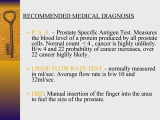 RECOMMENDED MEDICAL DIAGNOSIS <ul><li>P. S. A.  – Prostate Specific Antigen Test. Measures the blood level of a protein pr...