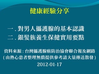 健康經驗分享

 一 . 對男人攝護腺的基本認識
 二 . 銀髮族養生保健實用要點

 資料來源 : 台灣攝護腺癌防治協會聯合報及網路
( 由熱心患者整理無償提供參考請大量傳送散發 )
        2012-01-17
 