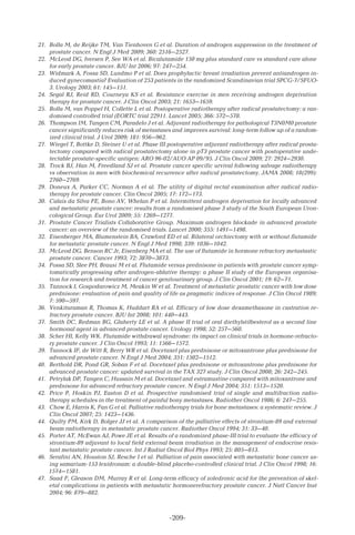 -209-
21.	 Bolla M, de Reijke TM, Van Tienhoven G et al. Duration of androgen suppression in the treatment of
prostate cancer. N Engl J Med 2009; 360: 2516–2527.
22.	 McLeod DG, Iversen P, See WA et al. Bicalutamide 150 mg plus standard care vs standard care alone
for early prostate cancer. BJU Int 2006; 97: 247–254.
23.	 Widmark A, Fossa SD, Lundmo P et al. Does prophylactic breast irradiation prevent antiandrogen in-
duced gynecomastia? Evaluation of 253 patients in the randomized Scandinavian trial SPCG-7/SFUO-
3. Urology 2003; 61: 145–151.
24.	 Segal RJ, Reid RD, Courneya KS et al. Resistance exercise in men receiving androgen deprivation
therapy for prostate cancer. J Clin Oncol 2003; 21: 1653–1659.
25.	 Bolla M, van Poppel H, Collette L et al. Postoperative radiotherapy after radical prostatectomy: a ran-
domised controlled trial (EORTC trial 22911. Lancet 2005; 366: 572–578.
26.	 Thompson IM, Tangen CM, Paradelo J et al. Adjuvant radiotherapy for pathological T3N0M0 prostate
cancer significantly reduces risk of metastases and improves survival: long-term follow up of a random-
ized clinical trial. J Urol 2009; 181: 956–962.
27.	 Wiegel T, Bottke D, Steiner U et al. Phase III postoperative adjuvant radiotherapy after radical prosta-
tectomy compared with radical prostatectomy alone in pT3 prostate cancer with postoperative unde-
tectable prostate-specific antigen: ARO 96-02/AUO AP 09/95. J Clin Oncol 2009; 27: 2924–2930.
28.	 Trock BJ, Han M, Freedland SJ et al. Prostate cancer specific urvival following salvage radiotherapy
vs observation in men with biochemical recurrence after radical prostatectomy. JAMA 2008; 18(299):
2760–2769.
29.	 Doneux A, Parker CC, Norman A et al. The utility of digital rectal examination after radical radio-
therapy for prostate cancer. Clin Oncol 2005; 17: 172–173.
30.	 Calais da Silva FE, Bono AV, Whelan P et al. Intermittent androgen deprivation for locally advanced
and metastatic prostate cancer: results from a randomised phase 3 study of the South European Uron-
cological Group. Eur Urol 2009; 55: 1269–1277.
31.	 Prostate Cancer Trialists Collaborative Group. Maximum androgen blockade in advanced prostate
cancer: an overview of the randomised trials. Lancet 2000; 355: 1491–1498.
32.	 Eisenberger MA, Blumenstein BA, Crawford ED et al. Bilateral orchiectomy with or without flutamide
for metastatic prostate cancer. N Engl J Med 1998; 339: 1036–1042.
33.	 McLeod DG, Benson RC Jr, Eisenberg MA et al. The use of flutamide in hormone refractory metastastic
prostate cancer. Cancer 1993; 72: 3870–3873.
34.	 Fossa SD, Slee PH, Brausi M et al. Flutamide versus prednisone in patients with prostate cancer symp-
tomatically progressing after androgen-ablative therapy: a phase II study of the European organisa-
tion for research and treatment of cancer genitourinary group. J Clin Oncol 2001; 19: 62–71.
35.	 Tannock I, Gospodarowicz M, Meakin W et al. Treatment of metastatic prostatic cancer with low dose
prednisone: evaluation of pain and quality of life as pragmatic indices of response. J Clin Oncol 1989;
7: 590–597.
36.	 Venkitaraman R, Thomas K, Huddart RA et al. Efficacy of low dose dexamethasone in castration re-
fractory prostate cancer. BJU Int 2008; 101: 440–443.
37.	 Smith DC, Redman BG, Glaherty LE et al. A phase II trial of oral diethylstilbesterol as a second line
hormonal agent in advanced prostate cancer. Urology 1998; 52: 257–560.
38.	 Scher HI, Kelly WK. Flutamide withdrawal syndrome: its impact on clinical trials in hormone-refracto-
ry prostate cancer. J Clin Oncol 1993; 11: 1566–1572.
39.	 Tannock IF, de Witt R, Berry WR et al. Docetaxel plus prednisone or mitoxantrone plus prednisone for
advanced prostate cancer. N Engl J Med 2004; 351: 1502–1512.
40.	 Berthold DR, Pond GR, Soban F et al. Docetaxel plus prednisone or mitoxantrone plus prednisone for
advanced prostate cancer: updated survival in the TAX 327 study. J Clin Oncol 2008; 26: 242–245.
41.	 Petrylak DP, Tangen C, Hussain M et al. Docetaxel and estramustine compared with mitoxantrone and
prednisone for advanced refractory prostate cancer. N Engl J Med 2004; 351: 1513–1520.
42.	 Price P, Hoskin PJ, Easton D et al. Prospective randomised trial of single and multifraction radio-
therapy schedules in the treatment of painful bony metastases. Radiother Oncol 1986; 6: 247–255.
43.	 Chow E, Harris K, Fan G et al. Palliative radiotherapy trials for bone metastases: a systematic review. J
Clin Oncol 2007; 25: 1423–1436.
44.	 Quilty PM, Kirk D, Bolger JJ et al. A comparison of the palliative effects of strontium-89 and external
beam radiotherapy in metastatic prostate cancer. Radiother Oncol 1994; 31: 33–40.
45.	 Porter AT, McEwan AJ, Powe JE et al. Results of a randomized phase-III trial to evaluate the efficacy of
strontium-89 adjuvant to local field external beam irradiation in the management of endocrine resis-
tant metastatic prostate cancer. Int J Radiat Oncol Biol Phys 1993; 25: 805–813.
46.	 Serafini AN, Houston SJ, Resche I et al. Palliation of pain associated with metastatic bone cancer us-
ing samarium-153 lexidronam: a double-blind placebo-controlled clinical trial. J Clin Oncol 1998; 16:
1574–1581.
47.	 Saad F, Gleason DM, Murray R et al. Long-term efficacy of zoledronic acid for the prevention of skel-
etal complications in patients with metastatic hormonerefractory prostate cancer. J Natl Cancer Inst
2004; 96: 879–882.
 