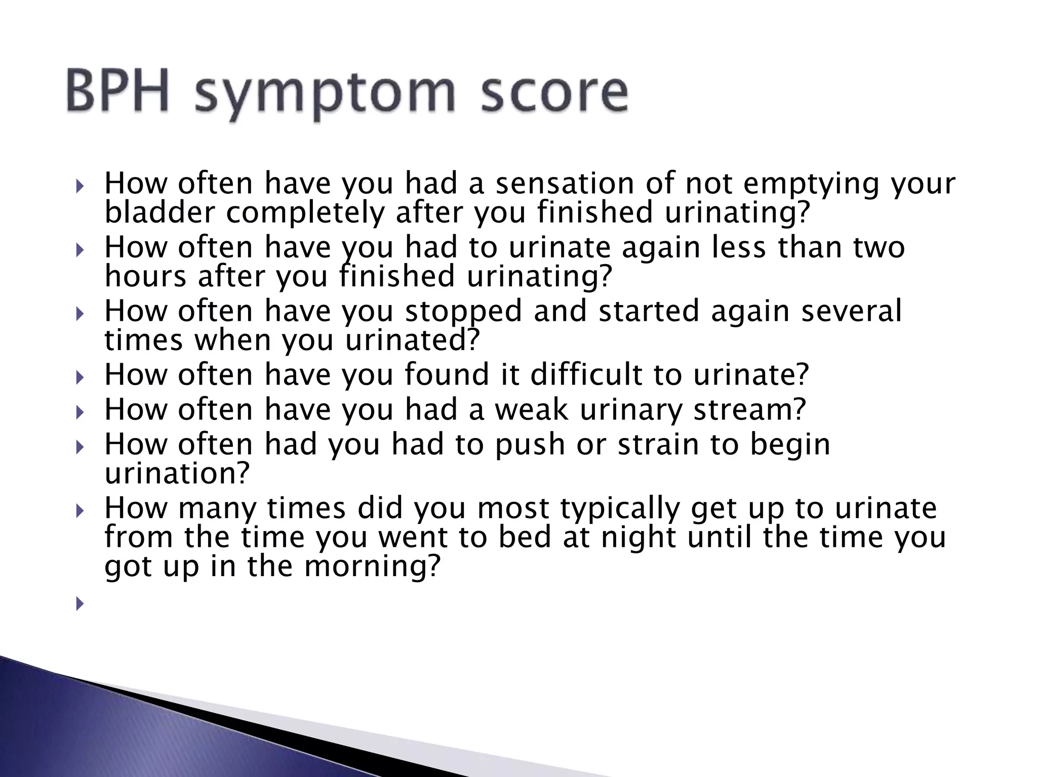  How often have you had a sensation of not emptying your
bladder completely after you finished urinating?
 How often have you had to urinate again less than two
hours after you finished urinating?
 How often have you stopped and started again several
times when you urinated?
 How often have you found it difficult to urinate?
 How often have you had a weak urinary stream?
 How often had you had to push or strain to begin
urination?
 How many times did you most typically get up to urinate
from the time you went to bed at night until the time you
got up in the morning?

 