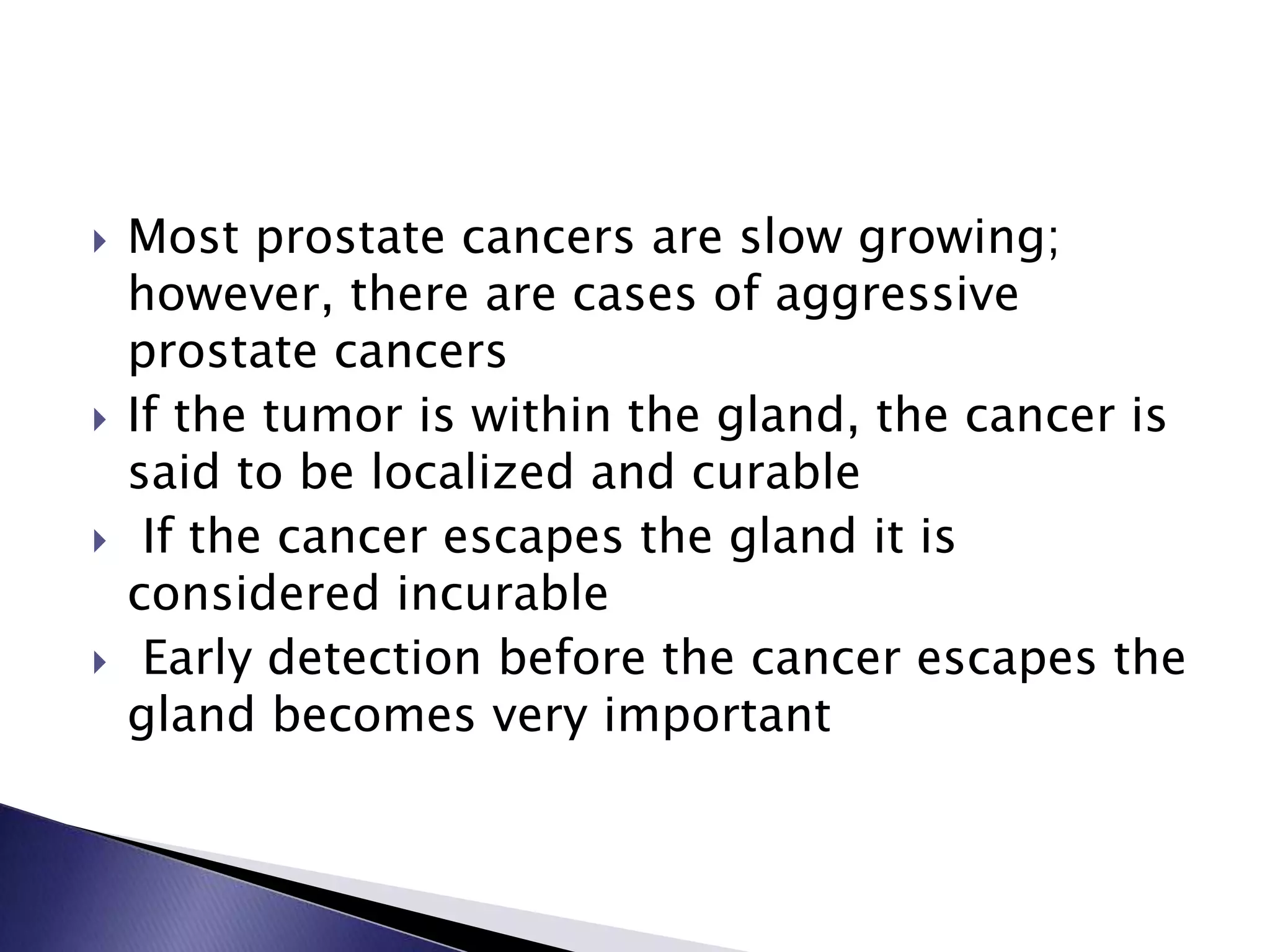  Most prostate cancers are slow growing;
however, there are cases of aggressive
prostate cancers
 If the tumor is within the gland, the cancer is
said to be localized and curable
 If the cancer escapes the gland it is
considered incurable
 Early detection before the cancer escapes the
gland becomes very important
 