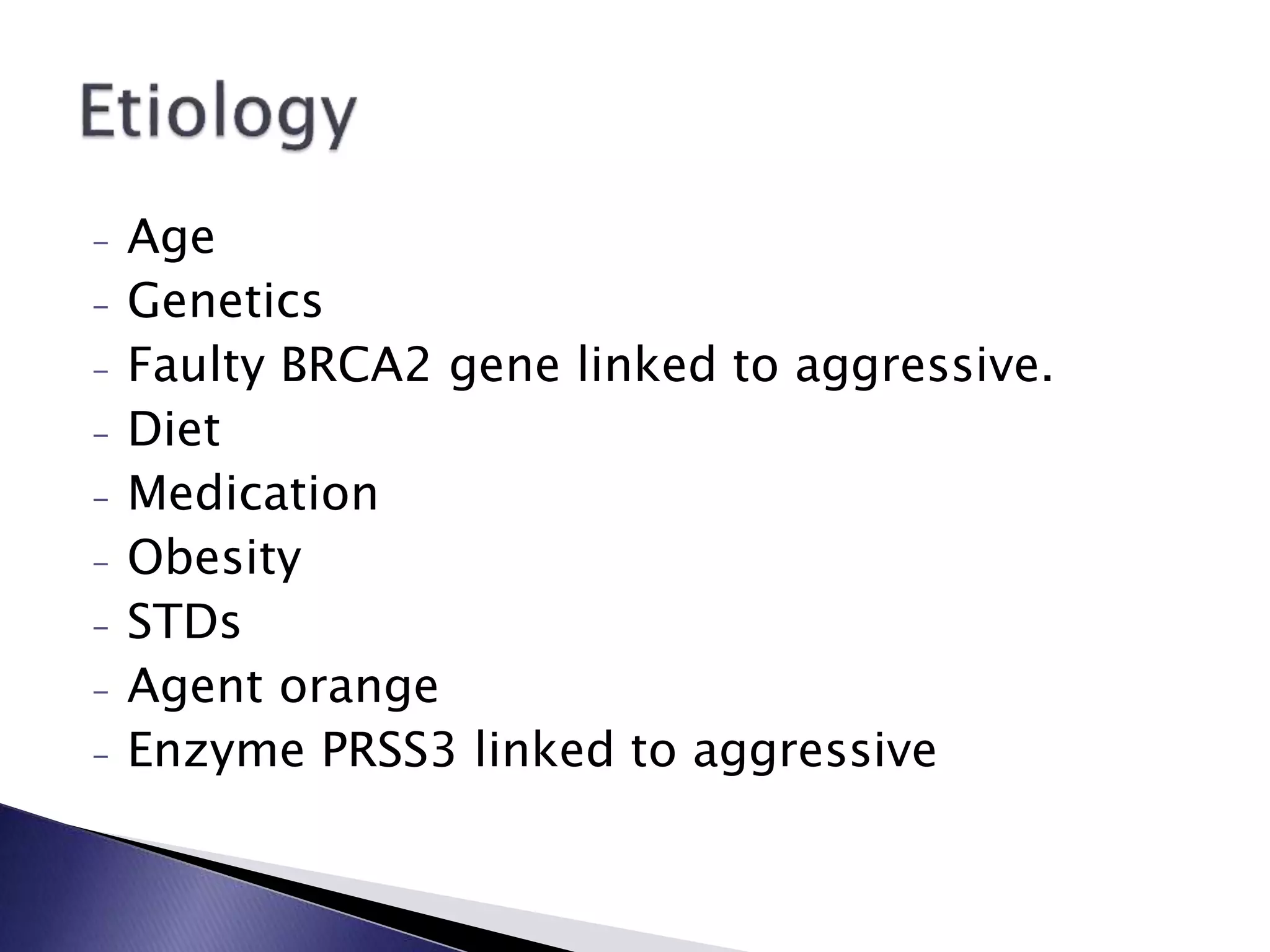 - Age
- Genetics
- Faulty BRCA2 gene linked to aggressive.
- Diet
- Medication
- Obesity
- STDs
- Agent orange
- Enzyme PRSS3 linked to aggressive
 