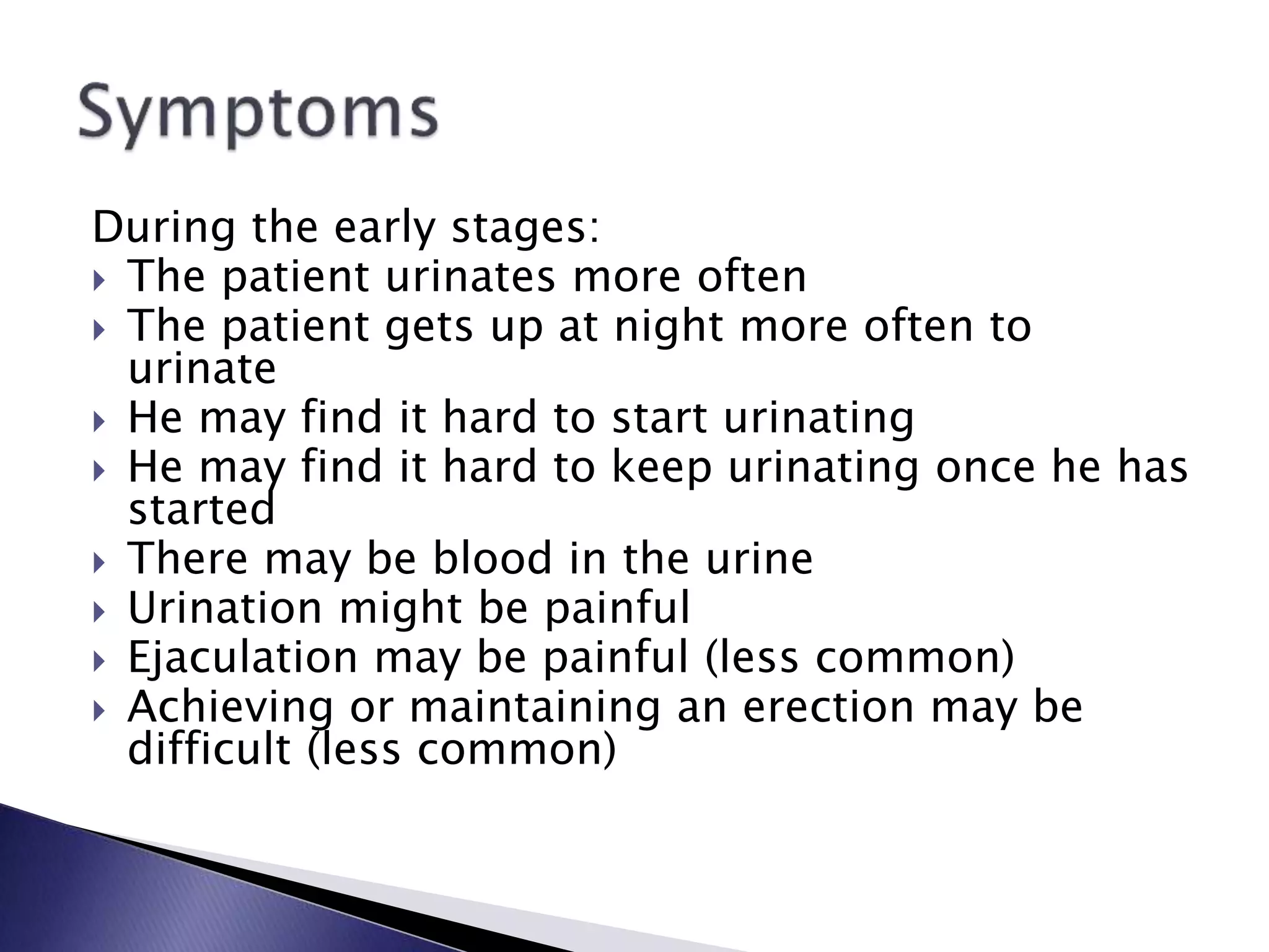 During the early stages:
 The patient urinates more often
 The patient gets up at night more often to
urinate
 He may find it hard to start urinating
 He may find it hard to keep urinating once he has
started
 There may be blood in the urine
 Urination might be painful
 Ejaculation may be painful (less common)
 Achieving or maintaining an erection may be
difficult (less common)
 