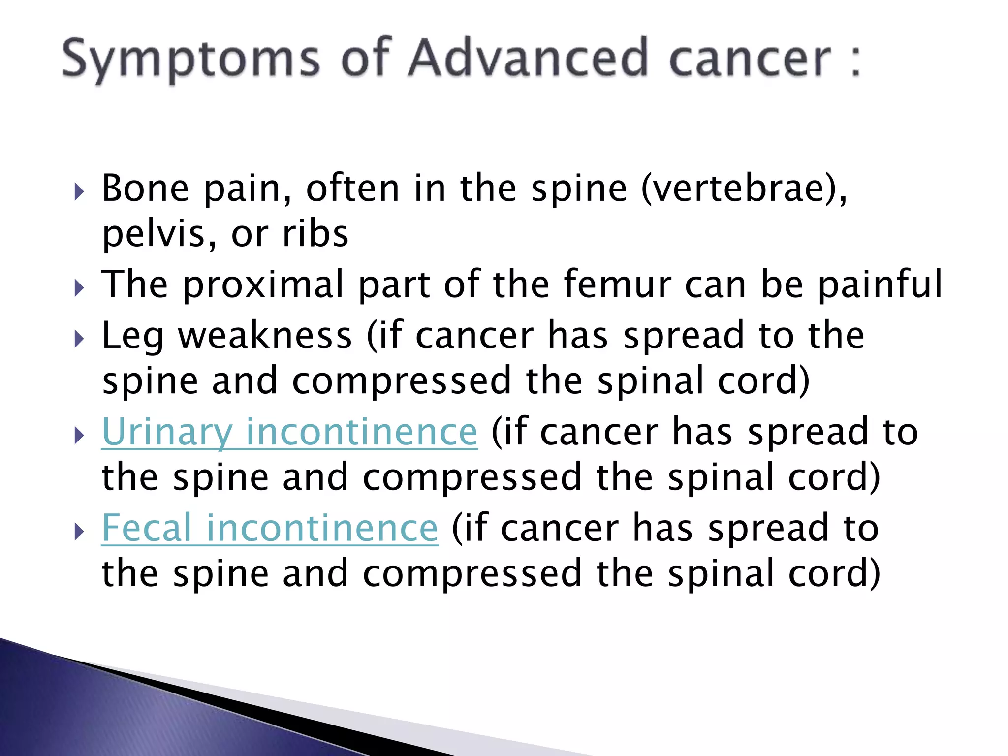  Bone pain, often in the spine (vertebrae),
pelvis, or ribs
 The proximal part of the femur can be painful
 Leg weakness (if cancer has spread to the
spine and compressed the spinal cord)
 Urinary incontinence (if cancer has spread to
the spine and compressed the spinal cord)
 Fecal incontinence (if cancer has spread to
the spine and compressed the spinal cord)
 