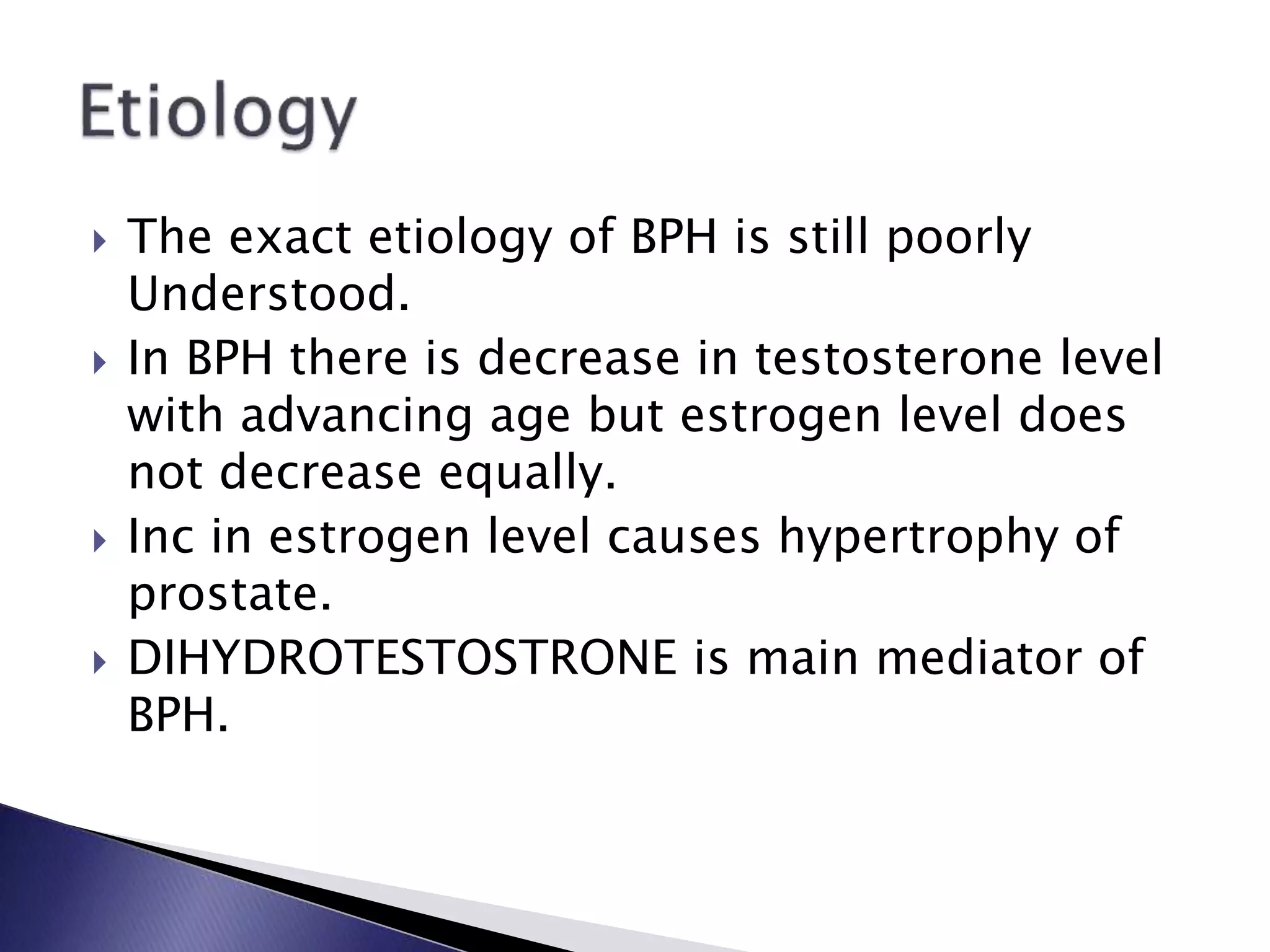  The exact etiology of BPH is still poorly
Understood.
 In BPH there is decrease in testosterone level
with advancing age but estrogen level does
not decrease equally.
 Inc in estrogen level causes hypertrophy of
prostate.
 DIHYDROTESTOSTRONE is main mediator of
BPH.
 