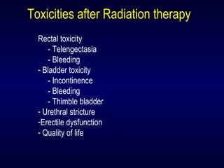 Toxicities after Radiation therapy
Rectal toxicity
- Telengectasia
- Bleeding
- Bladder toxicity
- Incontinence
- Bleeding
- Thimble bladder
- Urethral stricture
-Erectile dysfunction
- Quality of life
 