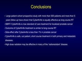 Conclusions
- Large patient cohort prospective study with more than 500 patients and more than 5
years follow up have shown that CyberKnife is equally effective as long coures RT
- SBRT/ CyberKnife is now standard of care treatment for localized prostate cancer
- Outcome of CyberKnife treatment is similar to long course RT
- Side-effect after Cyberknife is less than 1% in prostate cancer
- CyberKnife is safe, out patient, short course treatment in both primary and metastatic
diseases.
- High dose radiation may be effective in many of the ‘radioresistant’ disease.
 