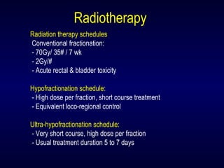 Radiotherapy
Radiation therapy schedules
Conventional fractionation:
- 70Gy/ 35# / 7 wk
- 2Gy/#
- Acute rectal & bladder toxicity
Hypofractionation schedule:
- High dose per fraction, short course treatment
- Equivalent loco-regional control
Ultra-hypofractionation schedule:
- Very short course, high dose per fraction
- Usual treatment duration 5 to 7 days
 