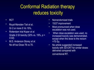 Conformal Radiation therapy
reduces toxicity
• RCT
• Royal Marsden Tait et al.
Gr 2 or more 5 Vs 15%.
• Rotterdam trial Koper et al.
Grade 2 GI toxicity (32% vs. 19%, p =
0.02).
• M.D. Anderson Storey et al.
No dif but Dose 78 vs 70.
• Nonrandomized trials
• 15/27 improvement
• Most pronounced when dose
escalation was not used.
• When dose escalation was used, no
increased toxicity was demonstrated,
except when the dose to the rectum
>75 Gy.
• No article suggested increased
toxicity with 3D-CRT for similar doses
delivered compared with
conventional RT.
 