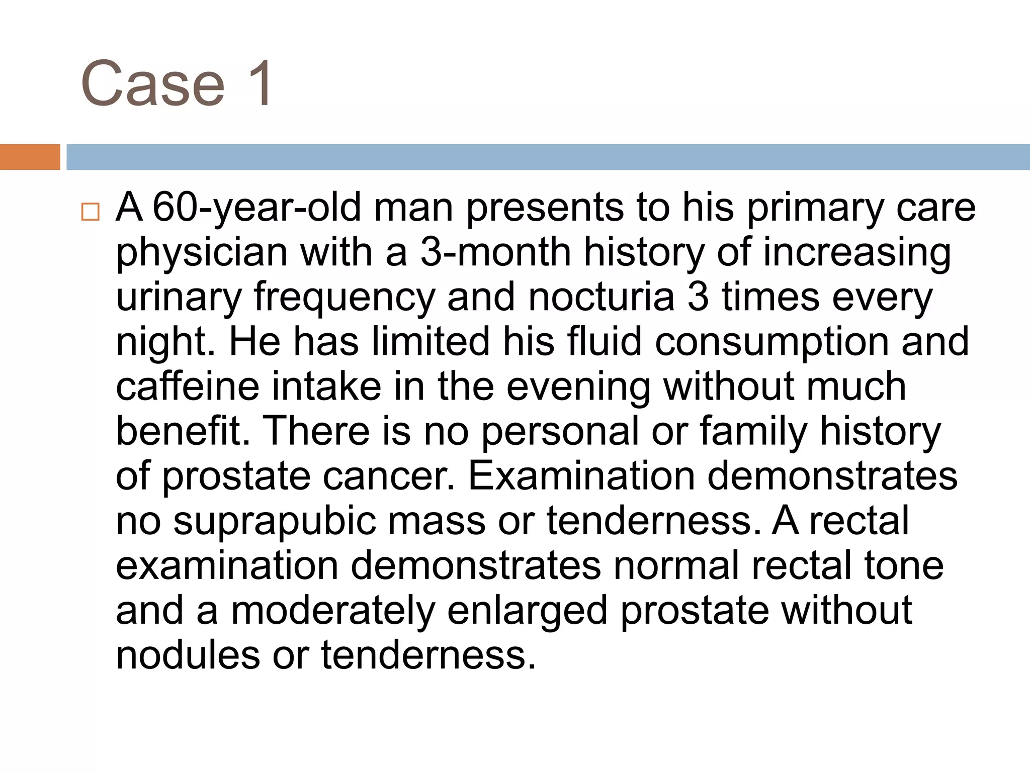 Case 1
 A 60-year-old man presents to his primary care
physician with a 3-month history of increasing
urinary frequency and nocturia 3 times every
night. He has limited his fluid consumption and
caffeine intake in the evening without much
benefit. There is no personal or family history
of prostate cancer. Examination demonstrates
no suprapubic mass or tenderness. A rectal
examination demonstrates normal rectal tone
and a moderately enlarged prostate without
nodules or tenderness.
 