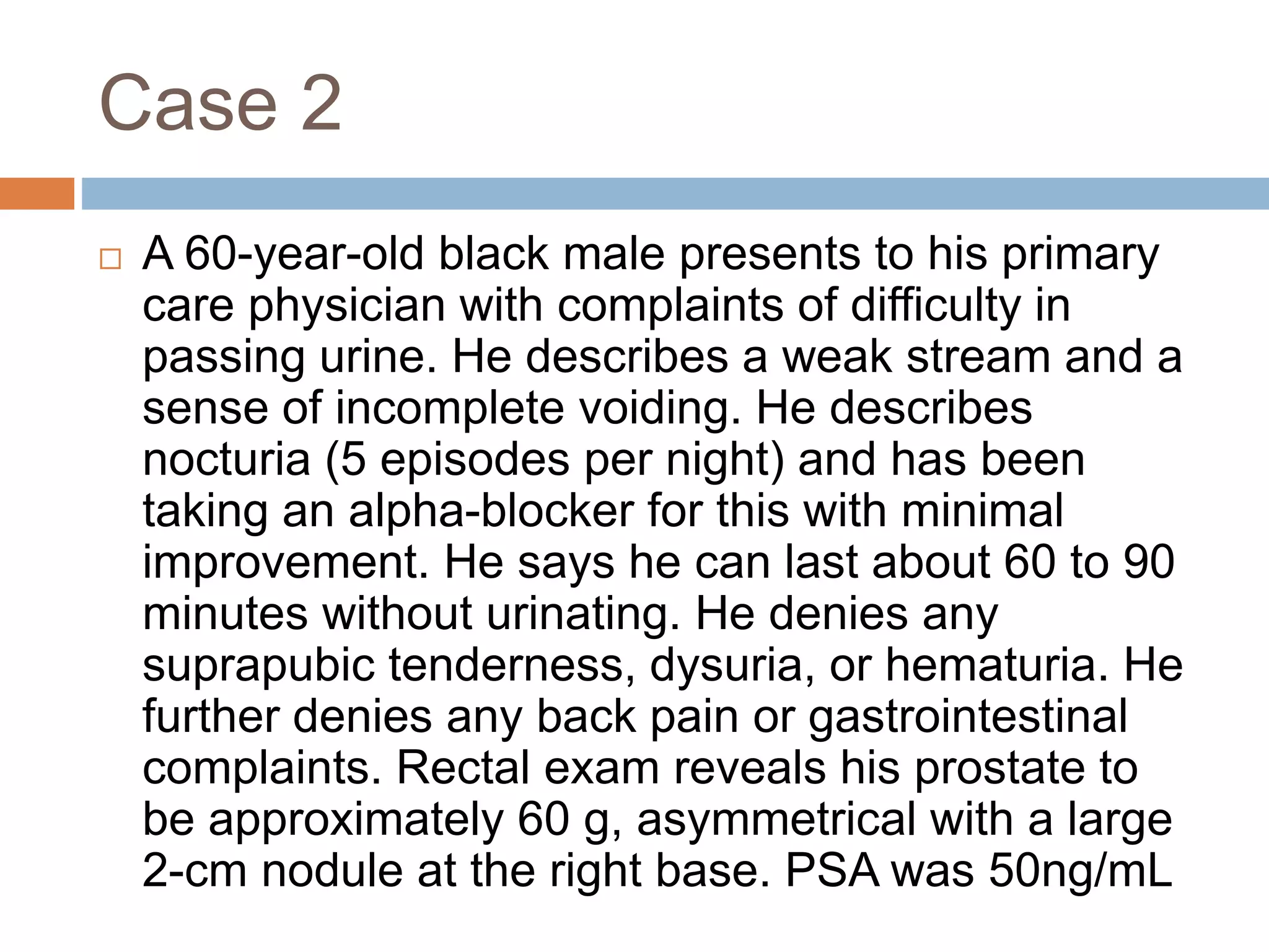 Case 2
 A 60-year-old black male presents to his primary
care physician with complaints of difficulty in
passing urine. He describes a weak stream and a
sense of incomplete voiding. He describes
nocturia (5 episodes per night) and has been
taking an alpha-blocker for this with minimal
improvement. He says he can last about 60 to 90
minutes without urinating. He denies any
suprapubic tenderness, dysuria, or hematuria. He
further denies any back pain or gastrointestinal
complaints. Rectal exam reveals his prostate to
be approximately 60 g, asymmetrical with a large
2-cm nodule at the right base. PSA was 50ng/mL
 