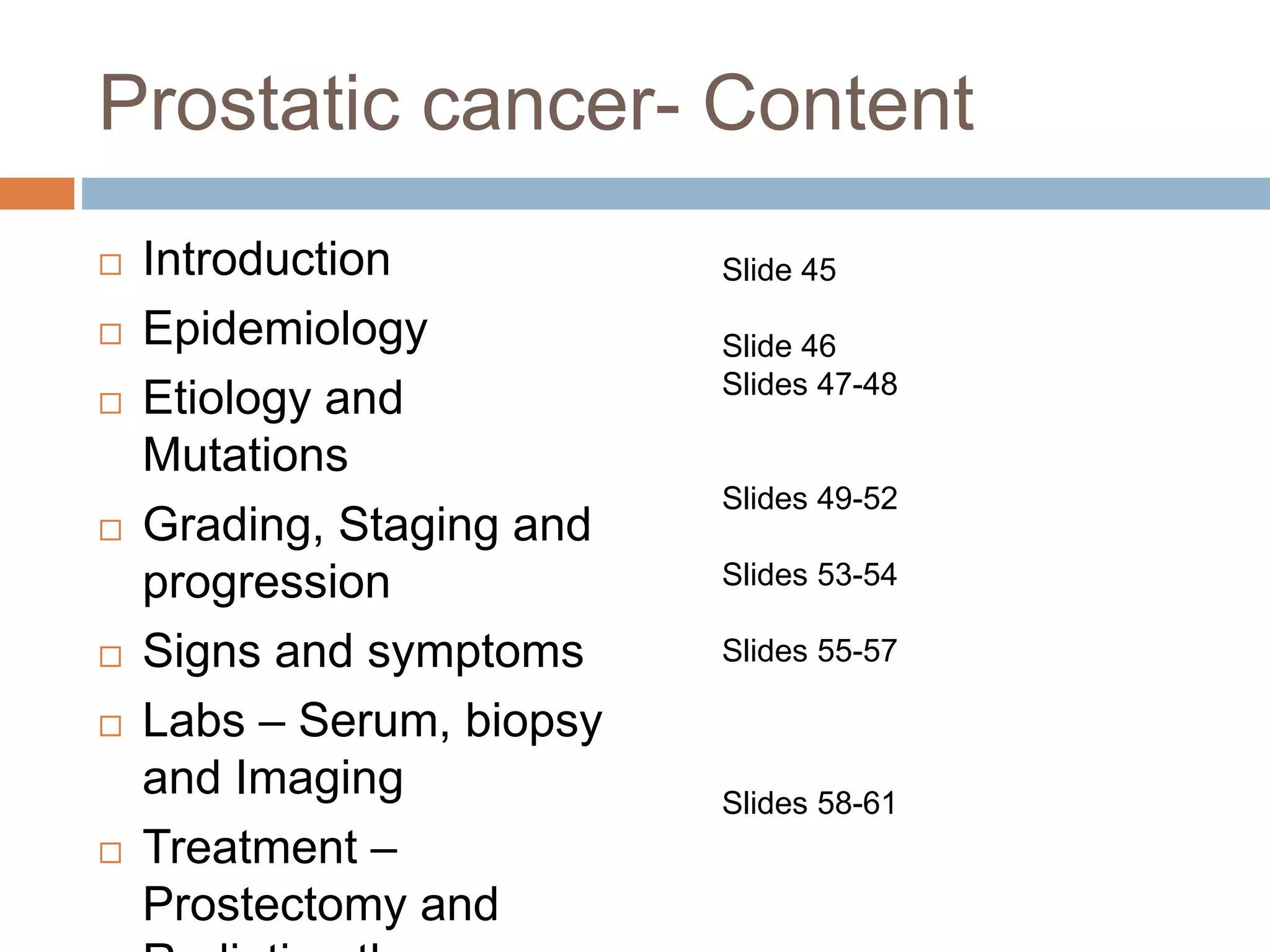 Prostatic cancer- Content
 Introduction
 Epidemiology
 Etiology and
Mutations
 Grading, Staging and
progression
 Signs and symptoms
 Labs – Serum, biopsy
and Imaging
 Treatment –
Prostectomy and
Slide 45
Slide 46
Slides 47-48
Slides 49-52
Slides 53-54
Slides 55-57
Slides 58-61
 
