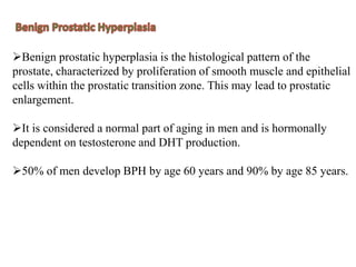 Benign prostatic hyperplasia is the histological pattern of the
prostate, characterized by proliferation of smooth muscle and epithelial
cells within the prostatic transition zone. This may lead to prostatic
enlargement.
It is considered a normal part of aging in men and is hormonally
dependent on testosterone and DHT production.
50% of men develop BPH by age 60 years and 90% by age 85 years.
 
